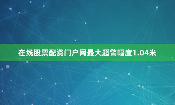 在线股票配资门户网最大超警幅度1.04米