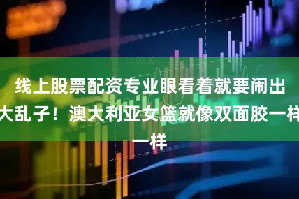 线上股票配资专业眼看着就要闹出大乱子！澳大利亚女篮就像双面胶一样
