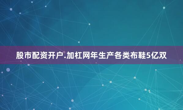 股市配资开户.加杠网年生产各类布鞋5亿双